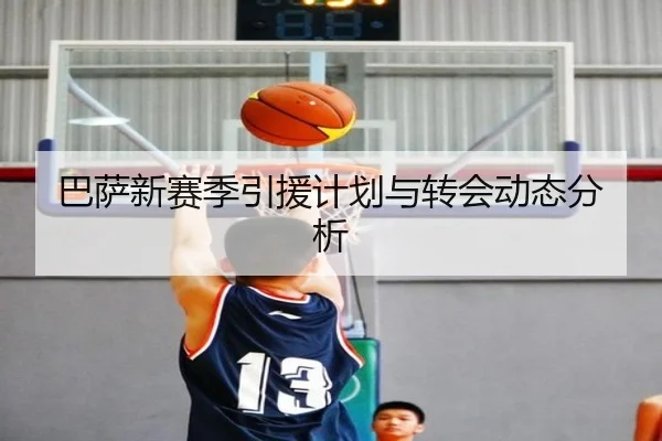 巴萨新赛季引援计划与转会动态分析